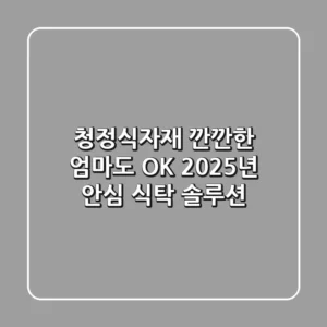 청정식자재: 깐깐한 엄마도 OK! 2025년 안심 식탁 솔루션